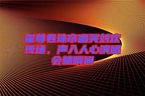 霍尊卷珠簾唱哭劉歡現(xiàn)場(chǎng)，聲入人心演唱會(huì)精瞬間