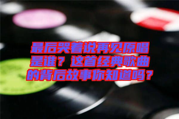 最后哭著說(shuō)再見(jiàn)原唱是誰(shuí)？這首經(jīng)典歌曲的背后故事你知道嗎？