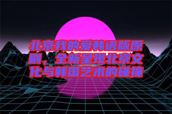 北京我的愛韓語版原劇，全新呈現(xiàn)北京文化與韓國藝術(shù)的碰撞