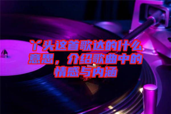 丫頭這首歌達(dá)的什么意思，介紹歌曲中的情感與內(nèi)涵