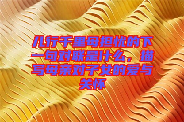 兒行千里母擔(dān)憂的下一句對(duì)聯(lián)是什么，描寫母親對(duì)子女的愛(ài)與關(guān)懷