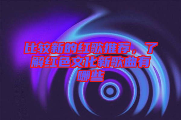 比較新的紅歌推薦，了解紅色文化新歌曲有哪些