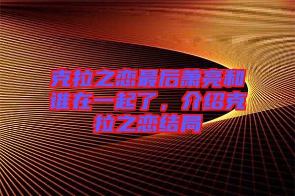克拉之戀最后蕭亮和誰在一起了，介紹克拉之戀結(jié)局