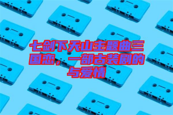 七劍下天山主題曲三國戀，一部古裝劇的與愛情