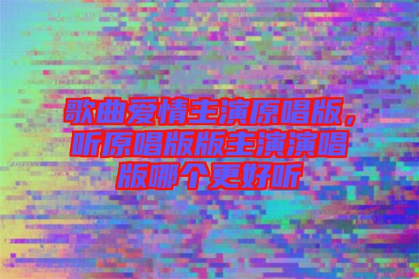 歌曲愛情主演原唱版，聽原唱版版主演演唱版哪個(gè)更好聽