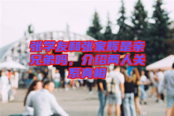 張學(xué)友和張家輝是親兄弟嗎，介紹兩人關(guān)系真相