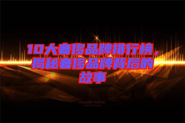 10大奢侈品牌排行榜，揭秘奢侈品牌背后的故事