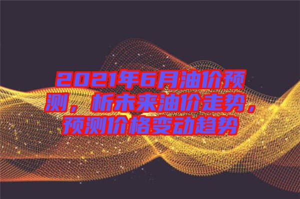 2021年6月油價預(yù)測，析未來油價走勢，預(yù)測價格變動趨勢
