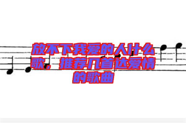 放不下我愛(ài)的人什么歌，推薦幾首達(dá)愛(ài)情的歌曲