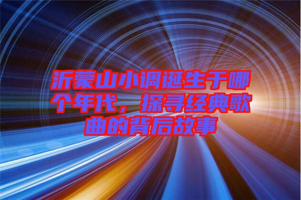 沂蒙山小調(diào)誕生于哪個(gè)年代，探尋經(jīng)典歌曲的背后故事