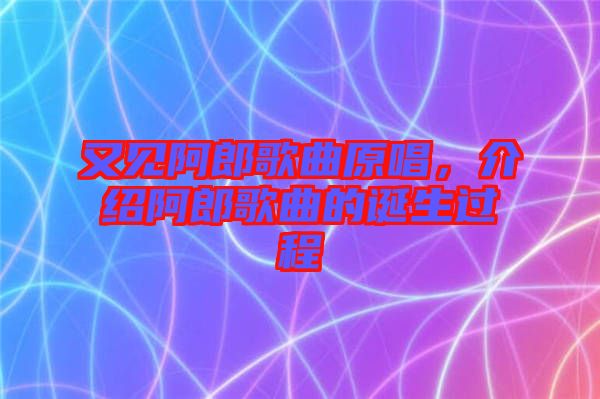 又見阿郎歌曲原唱，介紹阿郎歌曲的誕生過程