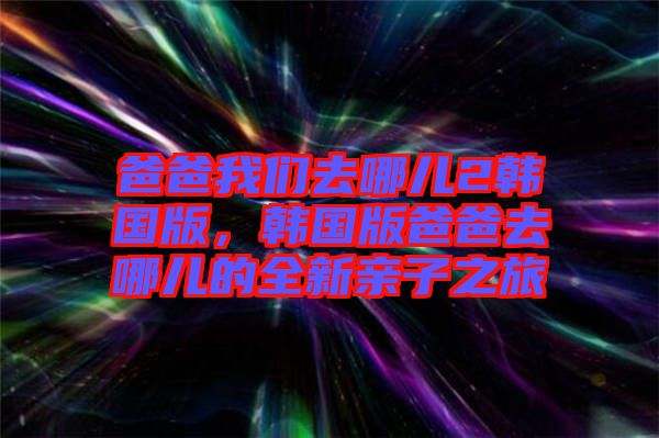 爸爸我們?nèi)ツ膬?韓國版，韓國版爸爸去哪兒的全新親子之旅
