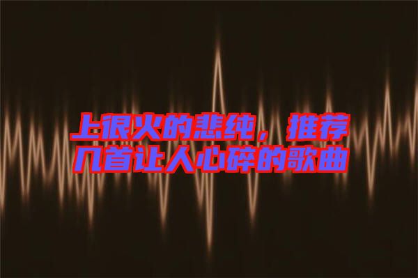 上很火的悲純，推薦幾首讓人心碎的歌曲