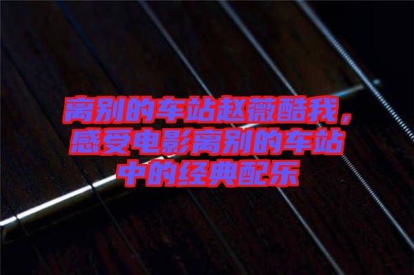 離別的車(chē)站趙薇酷我，感受電影離別的車(chē)站中的經(jīng)典配樂(lè)