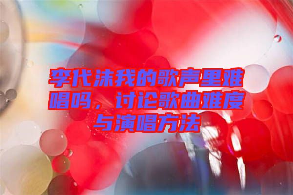 李代沫我的歌聲里難唱嗎，討論歌曲難度與演唱方法