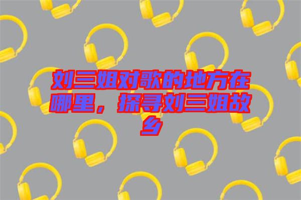 劉三姐對歌的地方在哪里，探尋劉三姐故鄉(xiāng)