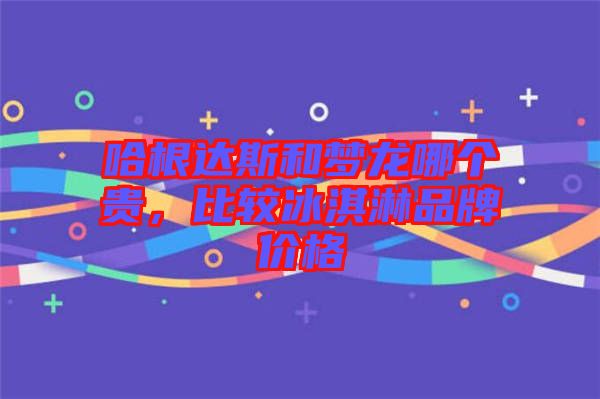 哈根達(dá)斯和夢龍哪個貴，比較冰淇淋品牌價格