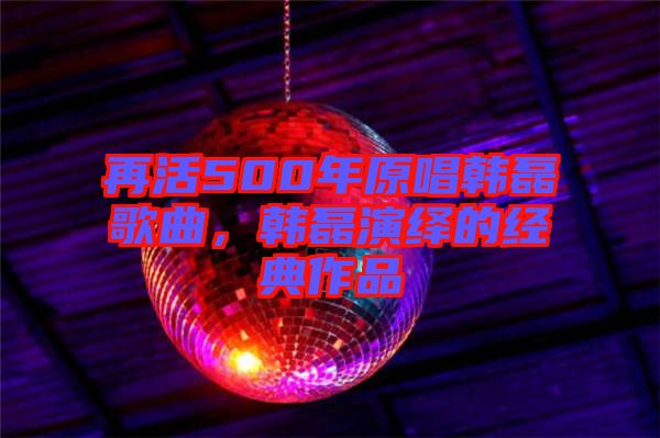 再活500年原唱韓磊歌曲，韓磊演繹的經(jīng)典作品