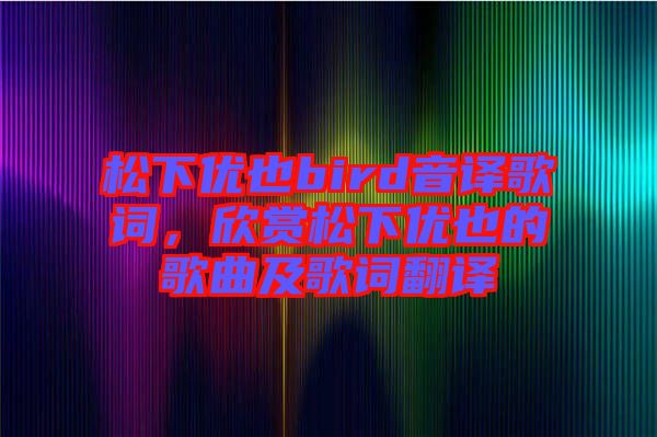 松下優(yōu)也bird音譯歌詞，欣賞松下優(yōu)也的歌曲及歌詞翻譯
