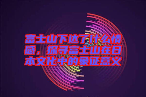富士山下達(dá)了什么情感，探尋富士山在日本文化中的象征意義