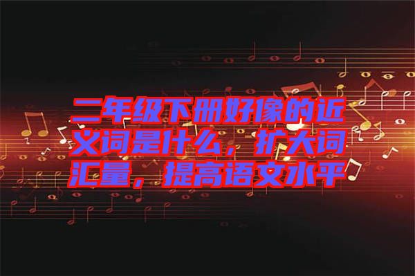 二年級(jí)下冊(cè)好像的近義詞是什么，擴(kuò)大詞匯量，提高語文水平