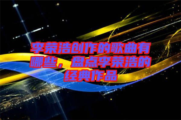 李榮浩創(chuàng)作的歌曲有哪些，盤點(diǎn)李榮浩的經(jīng)典作品