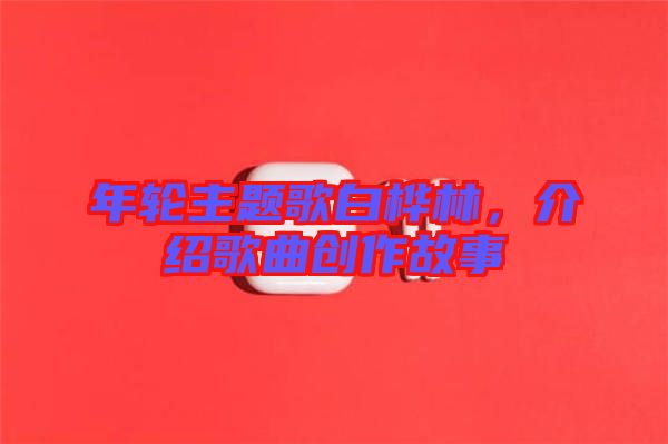 年輪主題歌白樺林，介紹歌曲創(chuàng)作故事