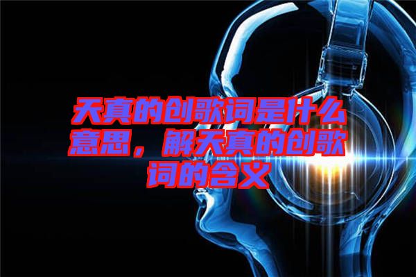 天真的創(chuàng)歌詞是什么意思，解天真的創(chuàng)歌詞的含義