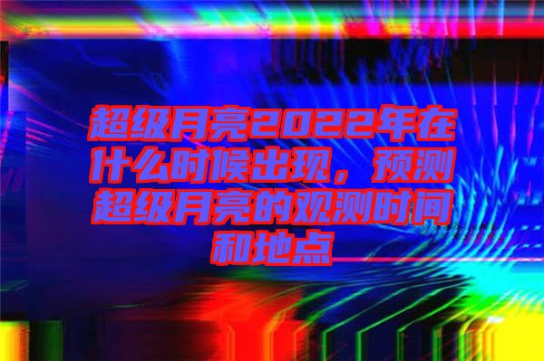 超級月亮2022年在什么時候出現(xiàn)，預(yù)測超級月亮的觀測時間和地點