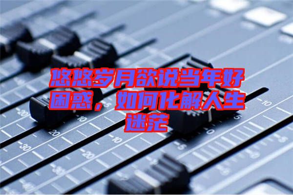 悠悠歲月欲說當年好困惑，如何化解人生迷茫
