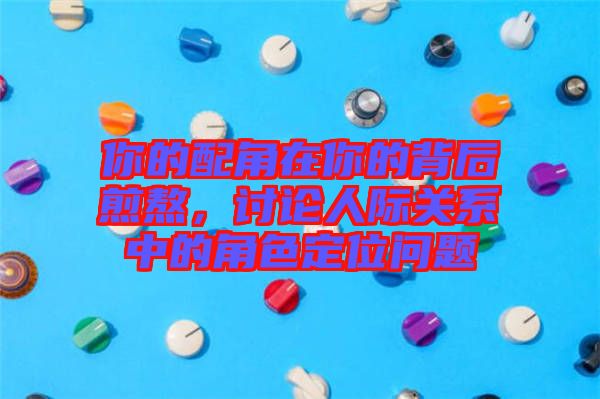 你的配角在你的背后煎熬，討論人際關系中的角色定位問題