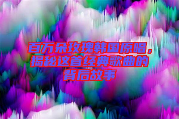 百萬(wàn)朵玫瑰韓國(guó)原唱，揭秘這首經(jīng)典歌曲的背后故事