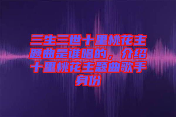 三生三世十里桃花主題曲是誰(shuí)唱的，介紹十里桃花主題曲歌手身份
