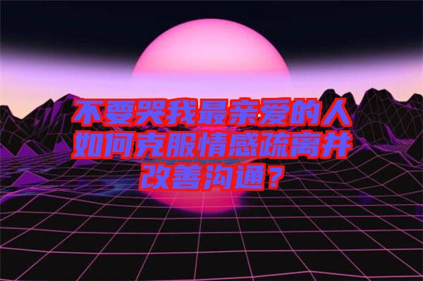 不要哭我最親愛的人如何克服情感疏離并改善溝通？