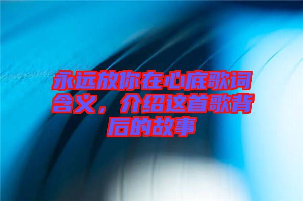 永遠(yuǎn)放你在心底歌詞含義，介紹這首歌背后的故事