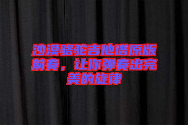 沙漠駱駝吉他譜原版前奏，讓你彈奏出完美的旋律