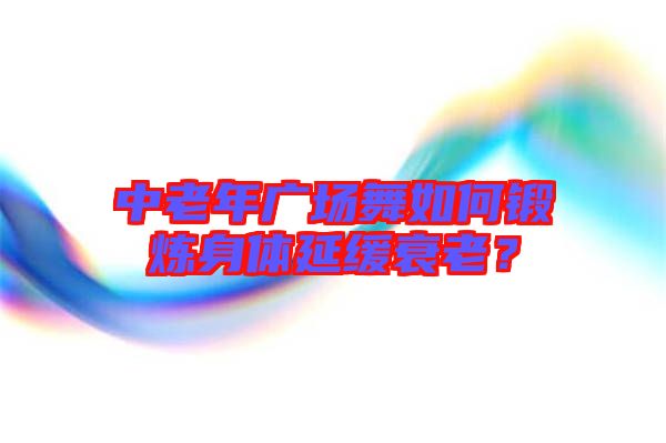 中老年廣場舞如何鍛煉身體延緩衰老？