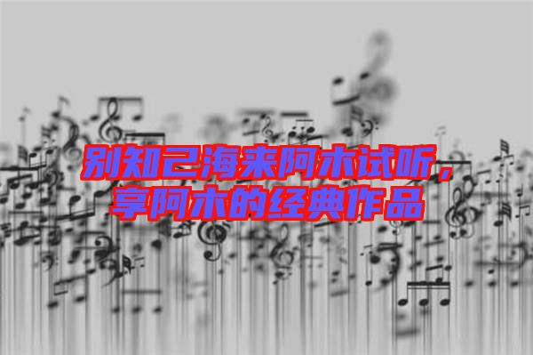 別知己海來阿木試聽，享阿木的經(jīng)典作品