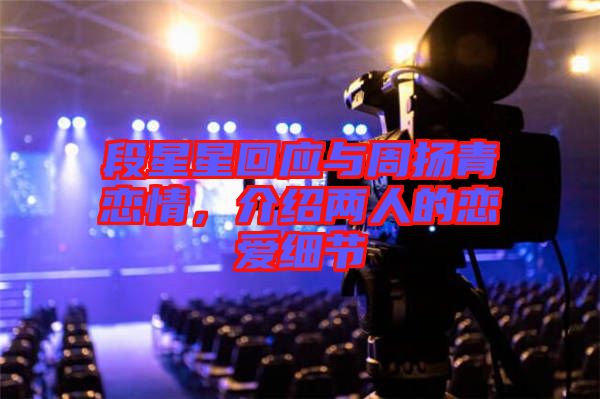 段星星回應(yīng)與周揚(yáng)青戀情，介紹兩人的戀愛細(xì)節(jié)