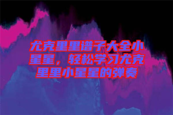 尤克里里譜子大全小星星，輕松學(xué)習(xí)尤克里里小星星的彈奏