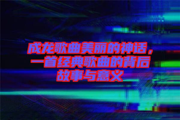 成龍歌曲美麗的神話，一首經(jīng)典歌曲的背后故事與意義