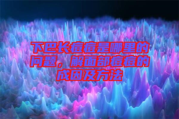 下巴長痘痘是哪里的問題，解面部痘痘的成因及方法
