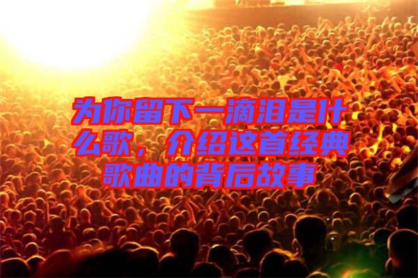 為你留下一滴淚是什么歌，介紹這首經(jīng)典歌曲的背后故事