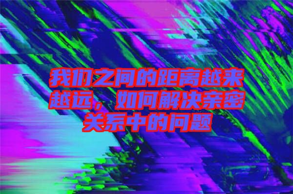我們之間的距離越來越遠，如何解決親密關系中的問題