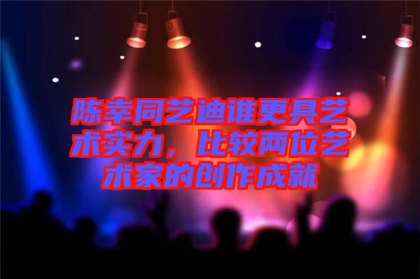 陳幸同藝迪誰更具藝術(shù)實(shí)力，比較兩位藝術(shù)家的創(chuàng)作成就