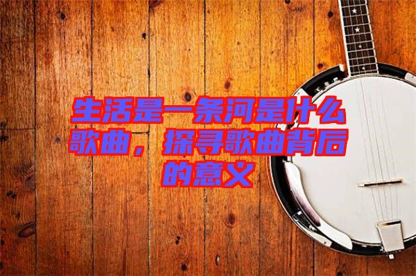 生活是一條河是什么歌曲，探尋歌曲背后的意義