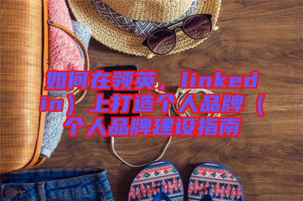如何在領(lǐng)英，linkedin）上打造個人品牌（個人品牌建設(shè)指南