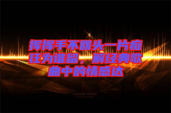 揮揮手不回頭一片癡狂為誰留，解經(jīng)典歌曲中的情感達
