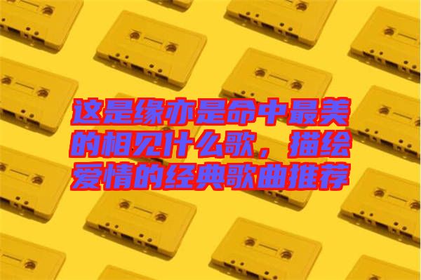 這是緣亦是命中最美的相見什么歌，描繪愛情的經(jīng)典歌曲推薦