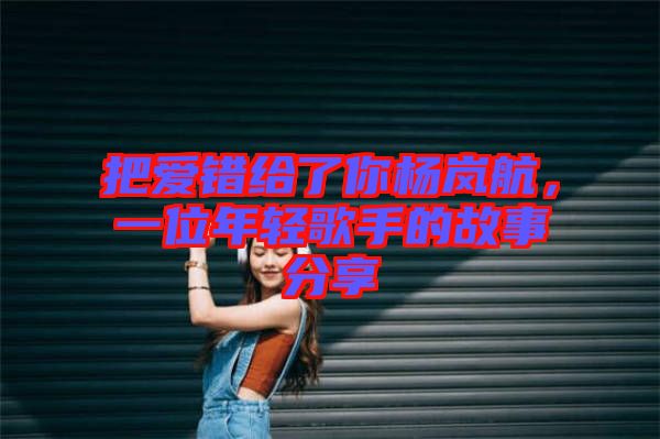把愛(ài)錯(cuò)給了你楊嵐航，一位年輕歌手的故事分享
